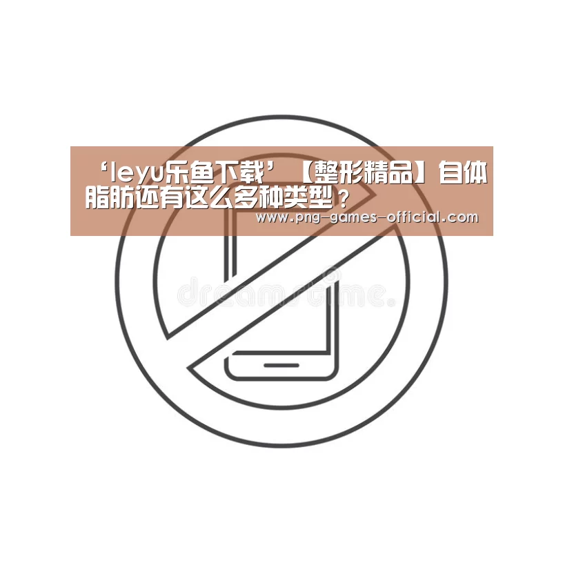‘leyu乐鱼下载’【整形精品】自体脂肪还有这么多种类型?(图1) leyu乐鱼官网