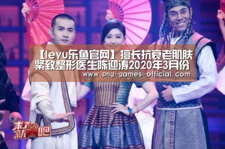 【leyu乐鱼官网】擅长抗衰老肌肤紧致整形医生陈迎涛2020年3月份出诊时间表(图1) leyu乐鱼官网