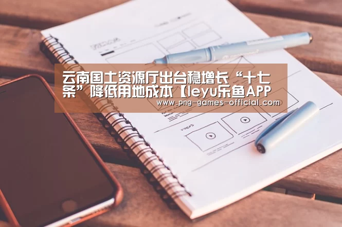 云南国土资源厅出台稳增长“十七条”降低用地成本【leyu乐鱼APP下载】(图1) leyu乐鱼APP下载